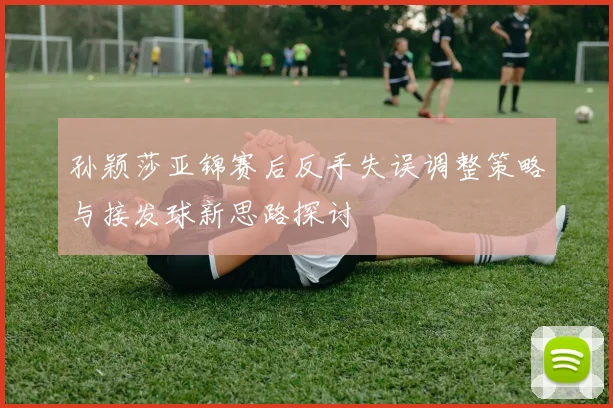 孙颖莎亚锦赛后反手失误调整策略与接发球新思路探讨