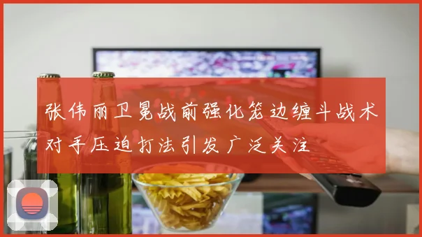 张伟丽卫冕战前强化笼边缠斗战术对手压迫打法引发广泛关注