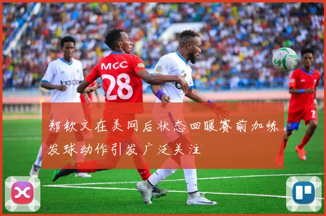 郑钦文在美网后状态回暖赛前加练发球动作引发广泛关注